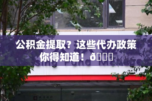 贵池公积金提取？这些代办政策你得知道！😎