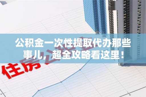 贵池公积金一次性提取代办那些事儿，超全攻略看这里！