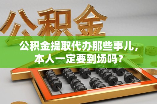 贵池公积金提取代办那些事儿，本人一定要到场吗？