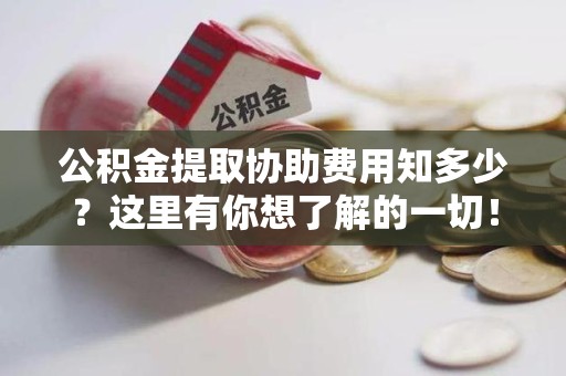 贵池公积金提取协助费用知多少？这里有你想了解的一切！