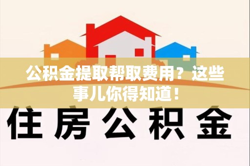 贵池公积金提取帮取费用？这些事儿你得知道！