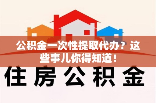 贵池公积金一次性提取代办？这些事儿你得知道！