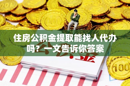 贵池住房公积金提取能找人代办吗？一文告诉你答案