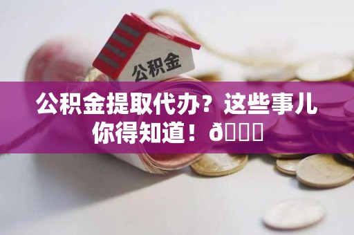 贵池公积金提取代办？这些事儿你得知道！😎