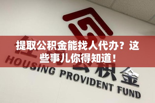 贵池提取公积金能找人代办？这些事儿你得知道！