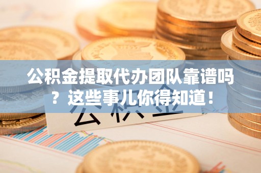 贵池公积金提取代办团队靠谱吗？这些事儿你得知道！