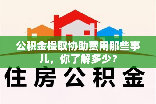 贵池公积金提取协助费用那些事儿，你了解多少？