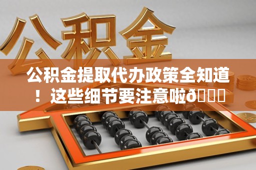 贵池公积金提取代办政策全知道！这些细节要注意啦😉