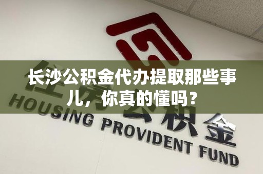 贵池长沙公积金代办提取那些事儿，你真的懂吗？