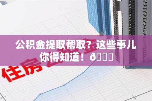 贵池公积金提取帮取？这些事儿你得知道！😎