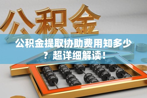 贵池公积金提取协助费用知多少?超详细解读! 贵池公积金提取协助费用知多少?超详细解读!