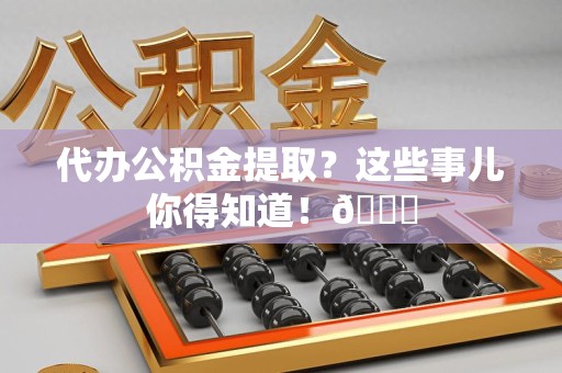贵池代办公积金提取？这些事儿你得知道！😎