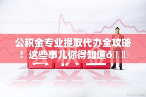 贵池公积金专业提取代办全攻略！这些事儿你得知道😎