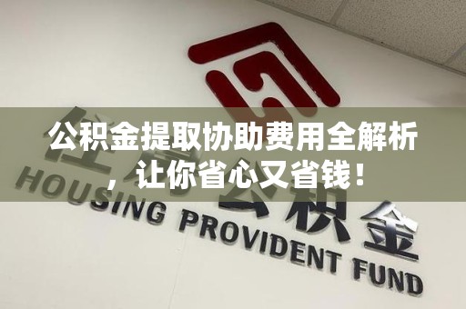 贵池公积金提取协助费用全解析，让你省心又省钱！