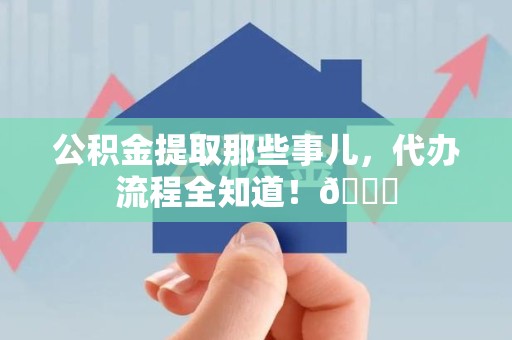 贵池公积金提取那些事儿,代办流程全知道!😎 贵池公积金提取那些事儿,代办流程全知道!😎