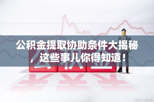 贵池公积金提取协助条件大揭秘，这些事儿你得知道！