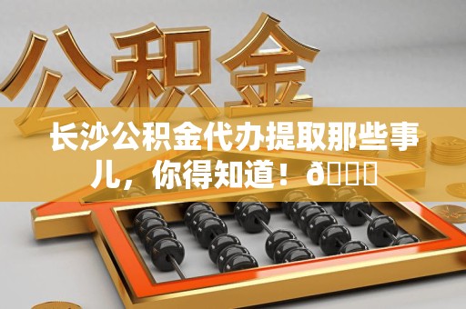 贵池长沙公积金代办提取那些事儿，你得知道！😎