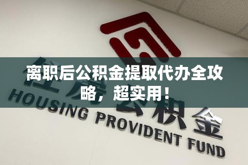 贵池离职后公积金提取代办全攻略,超实用! 贵池离职后公积金提取代办全攻略,超实用!